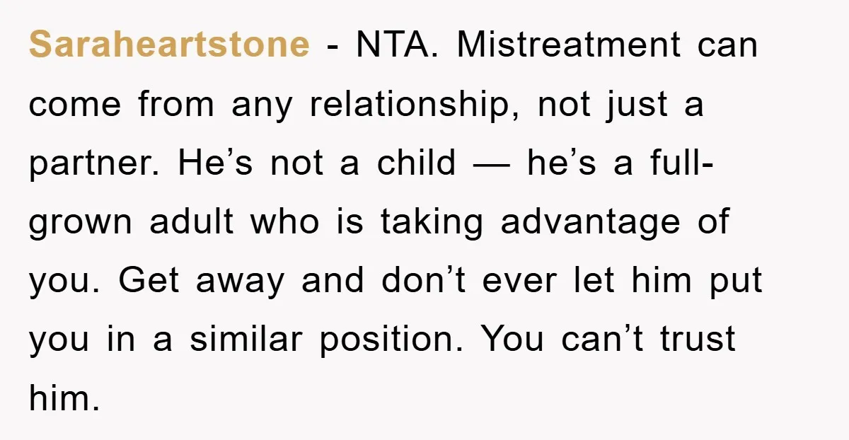Saraheartstone − NTA. Mistreatment can come from any relationship, not just a partner. He’s not a child — he’s a full-grown adult who is taking advantage of you. Get away...