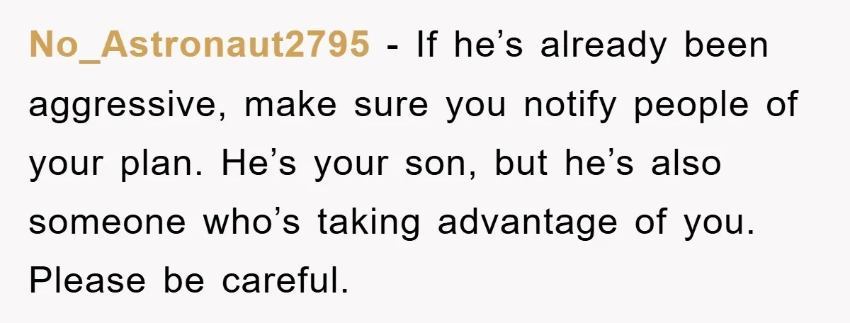 No_Astronaut2795 − If he’s already been aggressive, make sure you notify people of your plan. He’s your son, but he’s also someone who’s taking advantage of you. Please be careful.