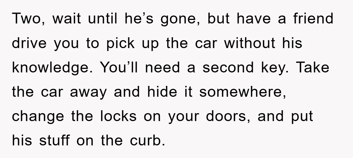 Two, wait until he’s gone, but have a friend drive you to pick up the car without his knowledge. You’ll need a second key. Take the car away and hide...