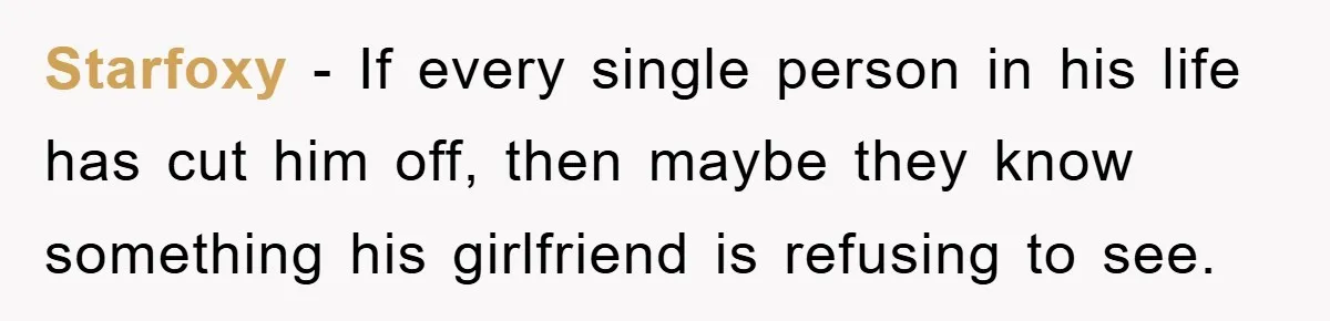 Starfoxy − If every single person in his life has cut him off, then maybe they know something his girlfriend is refusing to see.