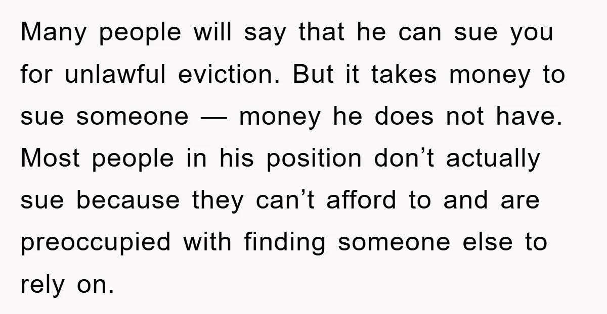 Many people will say that he can sue you for unlawful eviction. But it takes money to sue someone — money he does not have. Most people in his position...