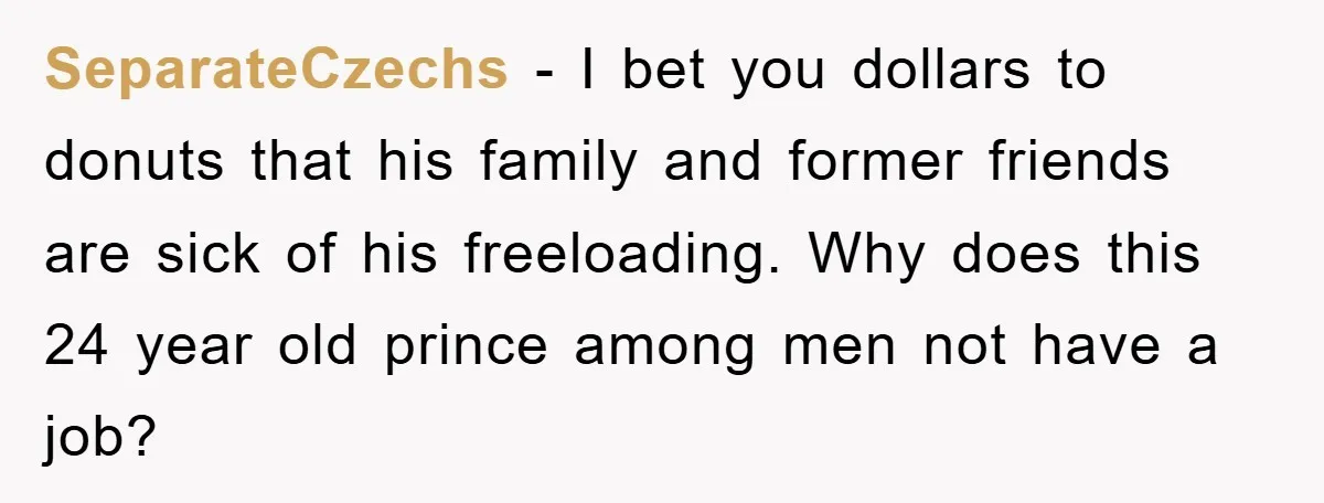 SeparateCzechs − I bet you dollars to donuts that his family and former friends are sick of his freeloading. Why does this 24 year old prince among men not have...
