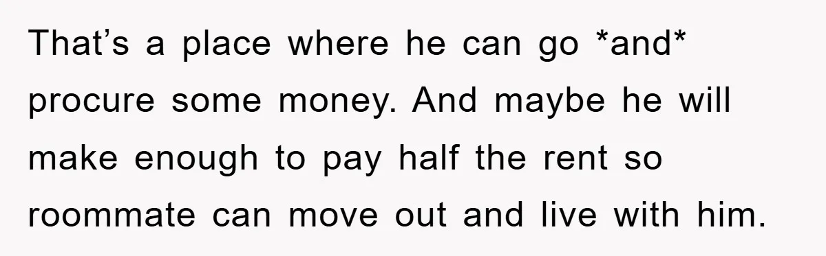 That’s a place where he can go *and* procure some money. And maybe he will make enough to pay half the rent so roommate can move out and live with...