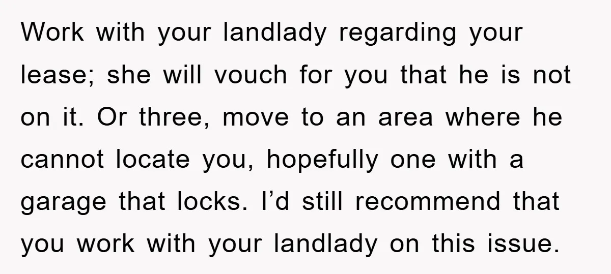 Work with your landlady regarding your lease; she will vouch for you that he is not on it. Or three, move to an area where he cannot locate you, hopefully...