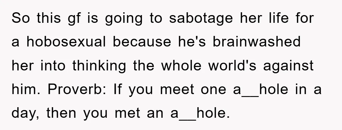 So this gf is going to sabotage her life for a hobosexual because he's brainwashed her into thinking the whole world's against him. Proverb: If you meet one a__hole in...