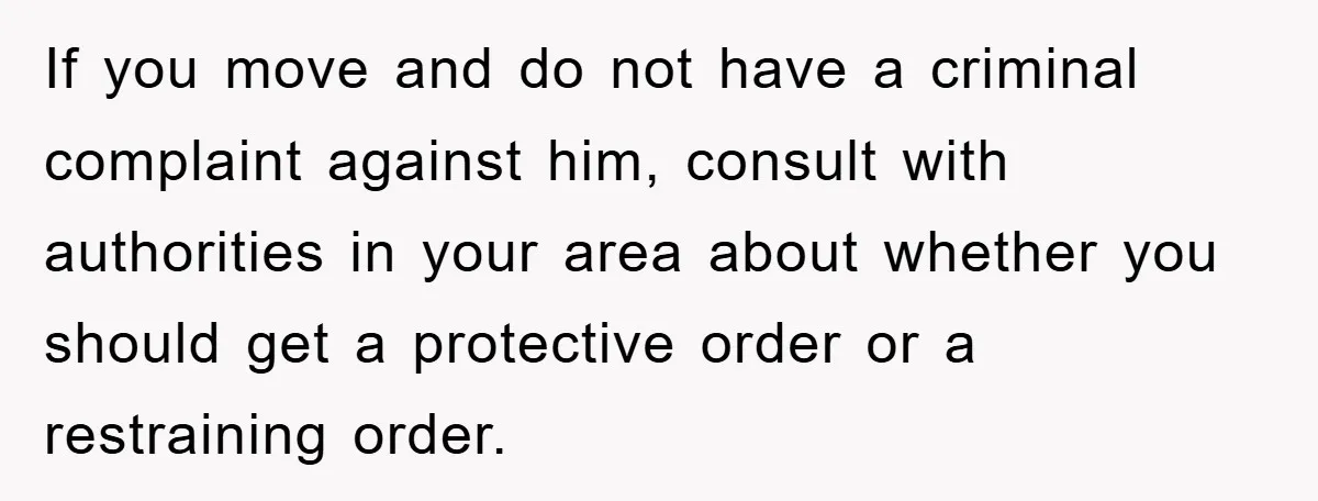 If you move and do not have a criminal complaint against him, consult with authorities in your area about whether you should get a protective order or a restraining order.