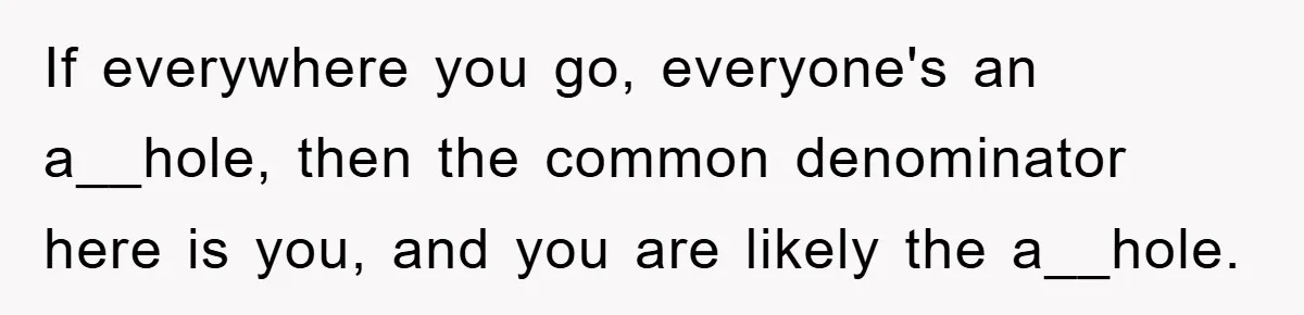 If everywhere you go, everyone's an a__hole, then the common denominator here is you, and you are likely the a__hole.