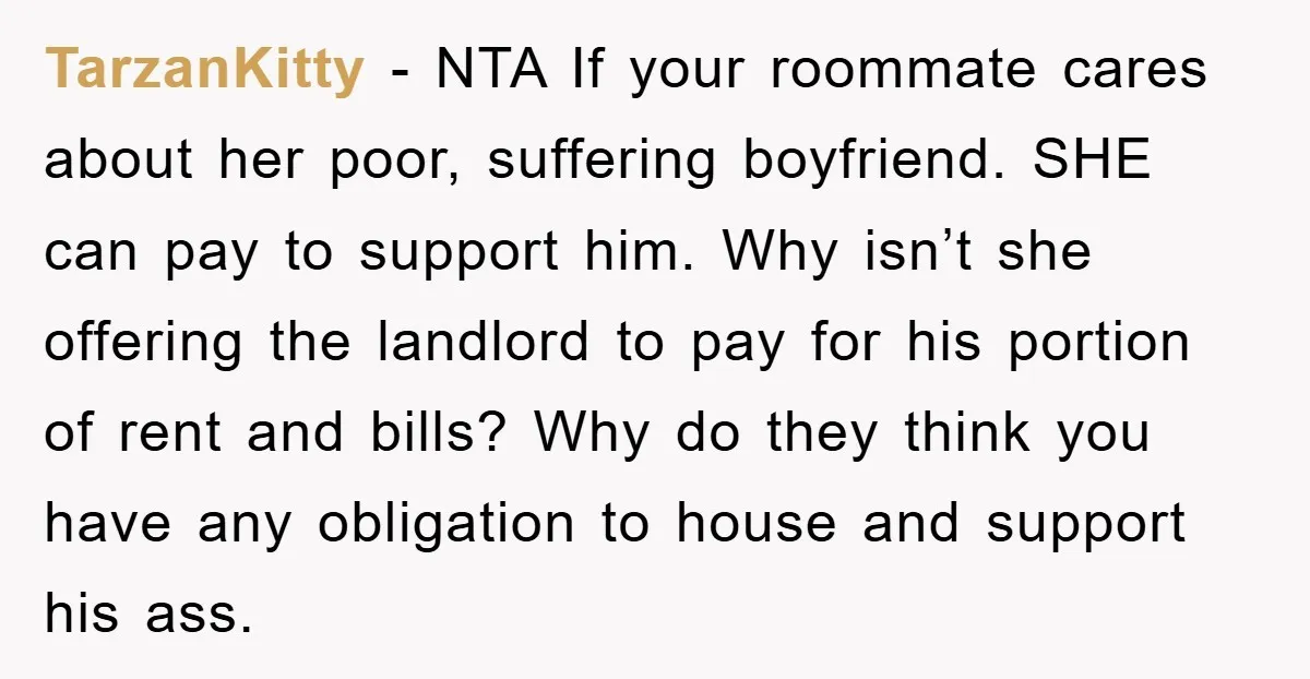 TarzanKitty − NTA If your roommate cares about her poor, suffering boyfriend. SHE can pay to support him. Why isn’t she offering the landlord to pay for his portion of...
