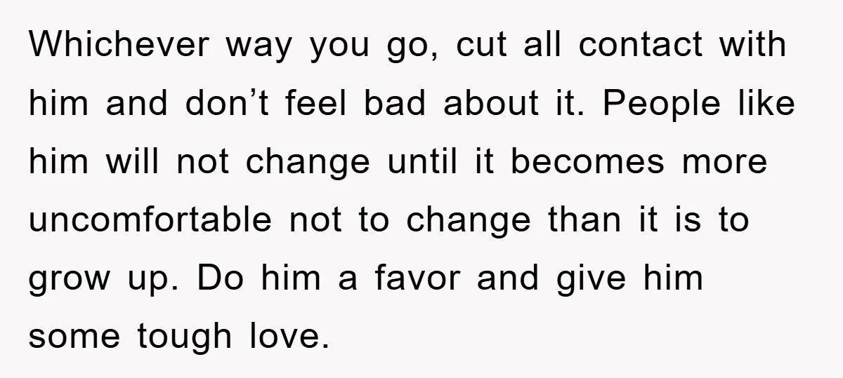 Whichever way you go, cut all contact with him and don’t feel bad about it. People like him will not change until it becomes more uncomfortable not to change than...
