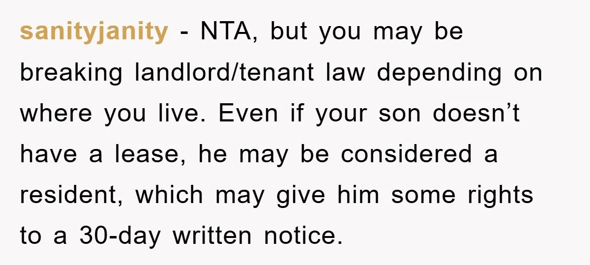 sanityjanity − NTA, but you may be breaking landlord/tenant law depending on where you live. Even if your son doesn’t have a lease, he may be considered a resident, which...