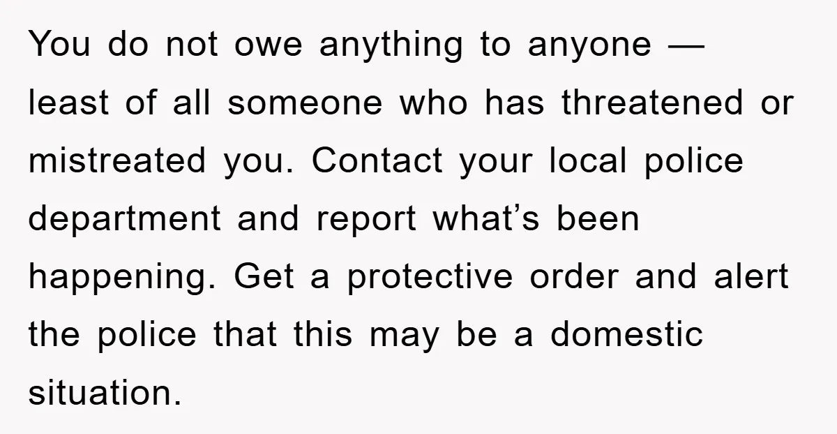 You do not owe anything to anyone — least of all someone who has threatened or mistreated you. Contact your local police department and report what’s been happening. Get a...