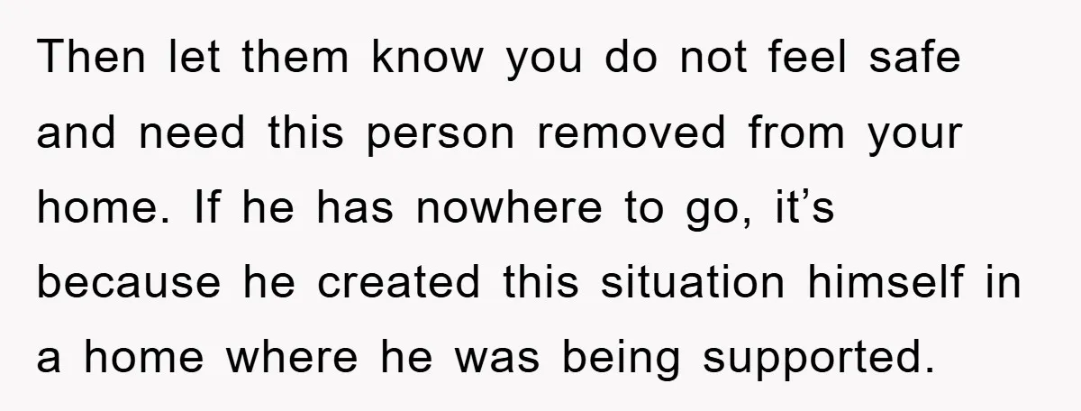 Then let them know you do not feel safe and need this person removed from your home. If he has nowhere to go, it’s because he created this situation himself...