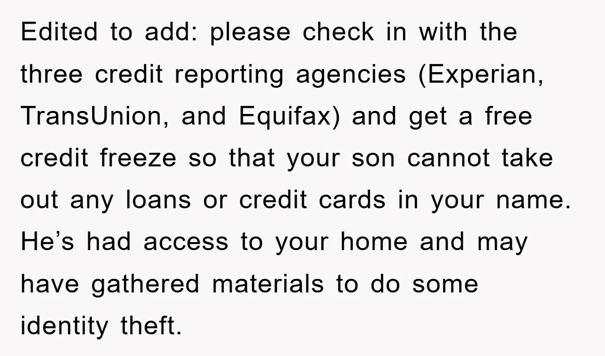 Edited to add: please check in with the three credit reporting agencies (Experian, TransUnion, and Equifax) and get a free credit freeze so that your son cannot take out any...