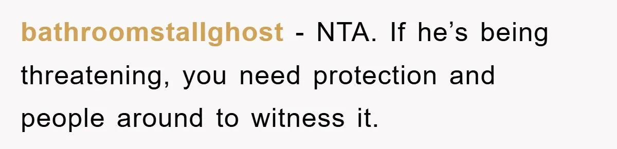 bathroomstallghost − NTA. If he’s being threatening, you need protection and people around to witness it.