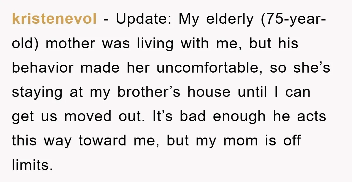 kristenevol − Update: My elderly (75-year-old) mother was living with me, but his behavior made her uncomfortable, so she’s staying at my brother’s house until I can get us moved...