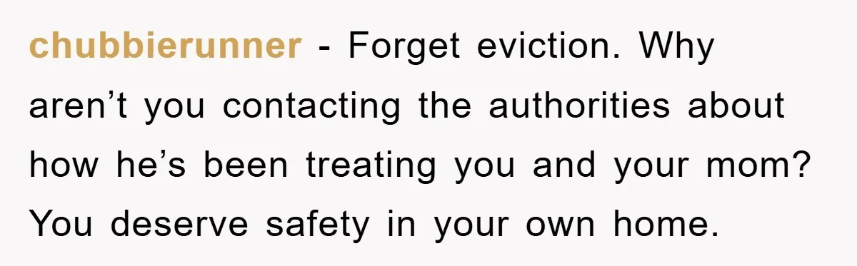chubbierunner − Forget eviction. Why aren’t you contacting the authorities about how he’s been treating you and your mom? You deserve safety in your own home.