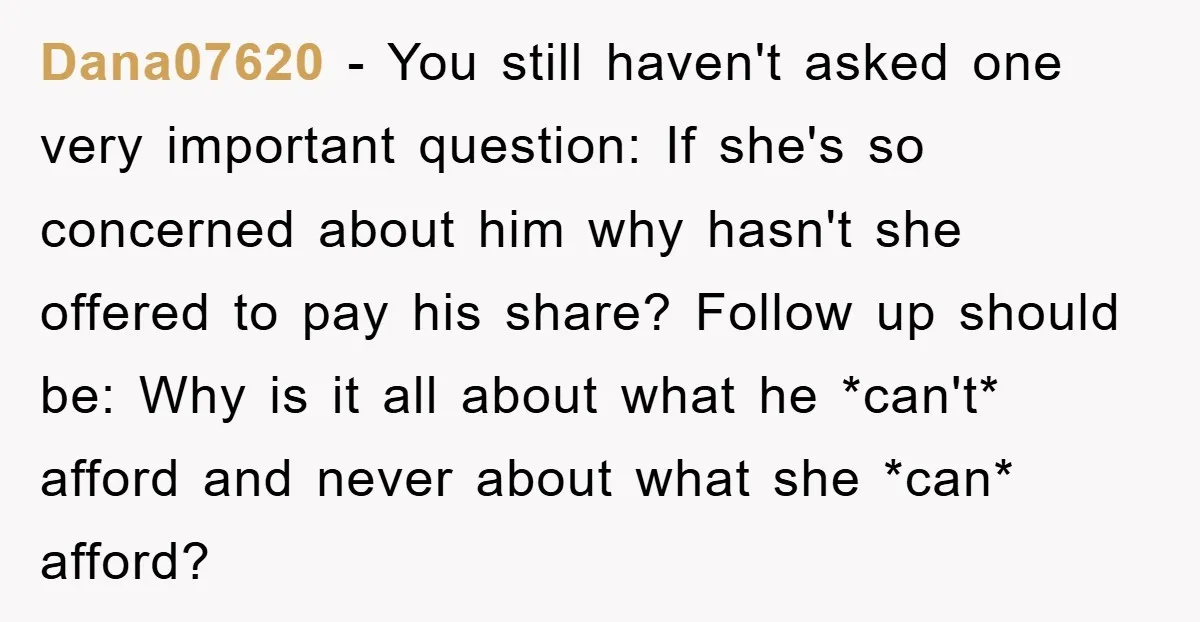 Dana07620 − You still haven't asked one very important question: If she's so concerned about him why hasn't she offered to pay his share? Follow up should be: Why is...