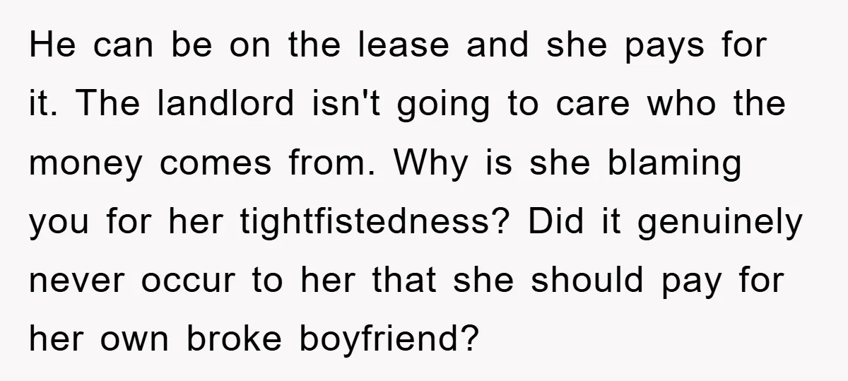 He can be on the lease and she pays for it. The landlord isn't going to care who the money comes from. Why is she blaming you for her tightfistedness?...