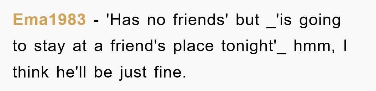 Ema1983 − 'Has no friends' but _'is going to stay at a friend's place tonight'_ hmm, I think he'll be just fine.