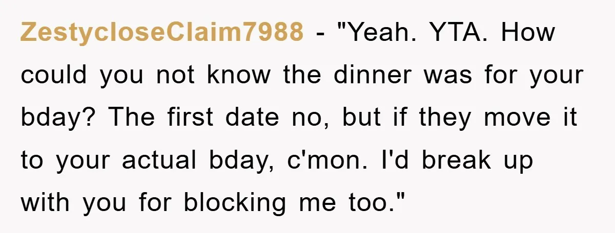 ZestycloseClaim7988 - "Yeah. YTA. How could you not know the dinner was for your bday? The first date no, but if they move it to your actual bday, c'mon. I'd...