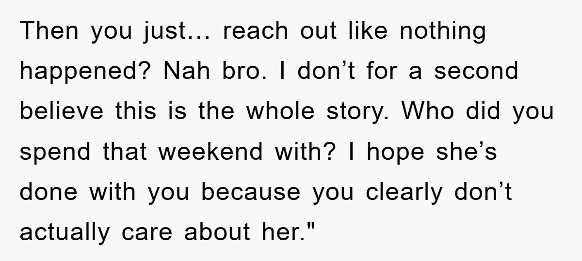 Then you just… reach out like nothing happened? Nah bro. I don’t for a second believe this is the whole story. Who did you spend that weekend with? I hope...