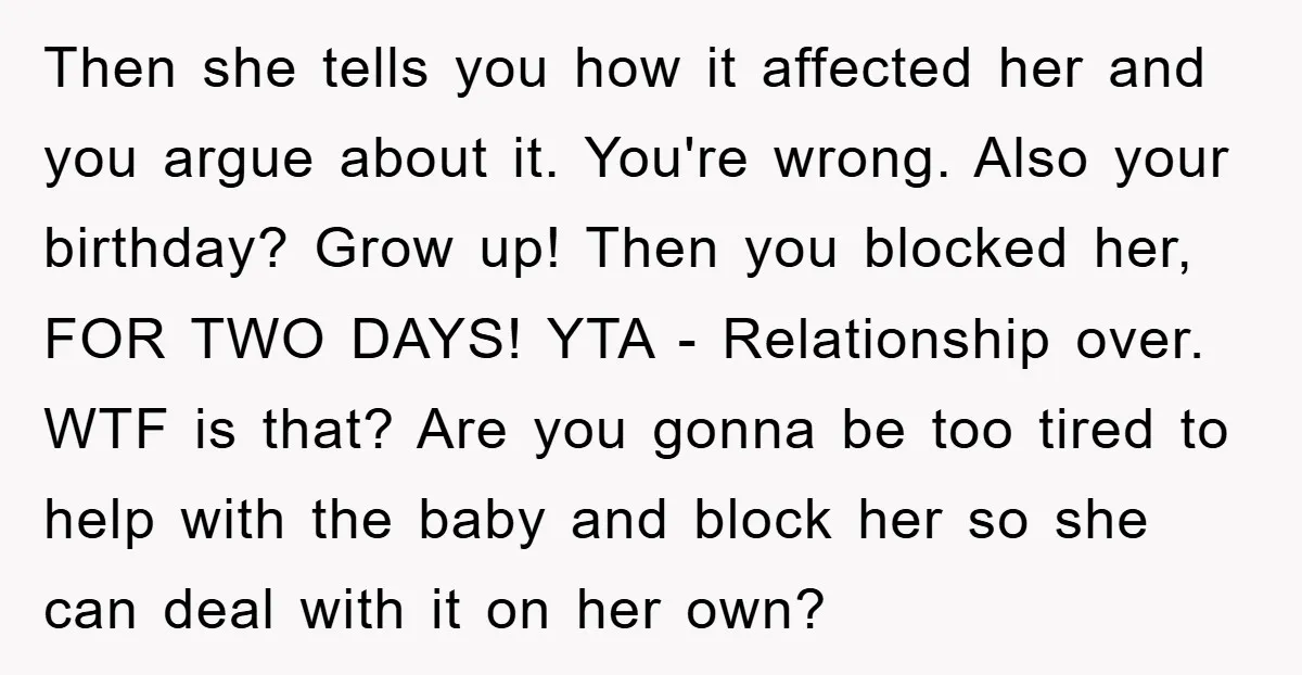 Then she tells you how it affected her and you argue about it. You're wrong. Also your birthday? Grow up! Then you blocked her, FOR TWO DAYS! YTA - Relationship...