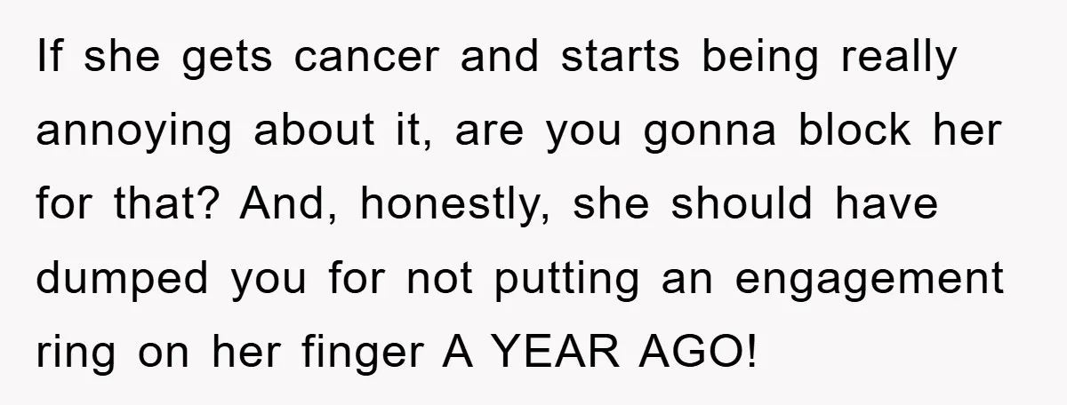 If she gets cancer and starts being really annoying about it, are you gonna block her for that? And, honestly, she should have dumped you for not putting an engagement...