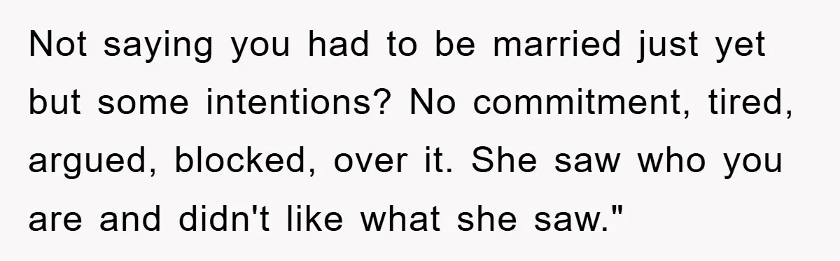 Not saying you had to be married just yet but some intentions? No commitment, tired, argued, blocked, over it. She saw who you are and didn't like what she saw."