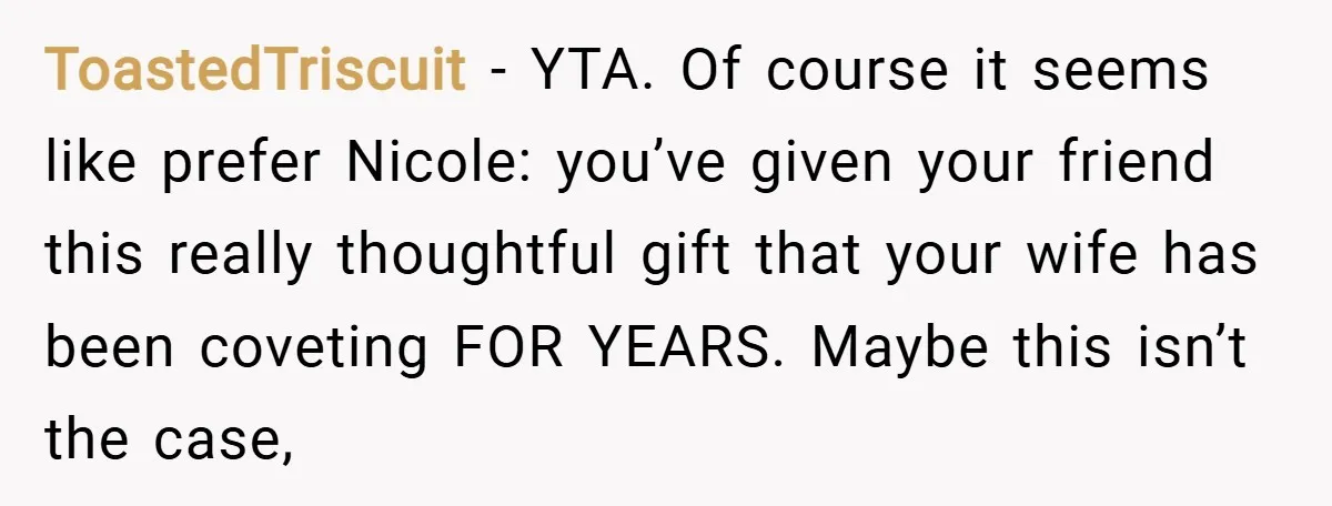 ToastedTriscuit − YTA. Of course it seems like prefer Nicole: you’ve given your friend this really thoughtful gift that your wife has been coveting FOR YEARS. Maybe this isn’t the...