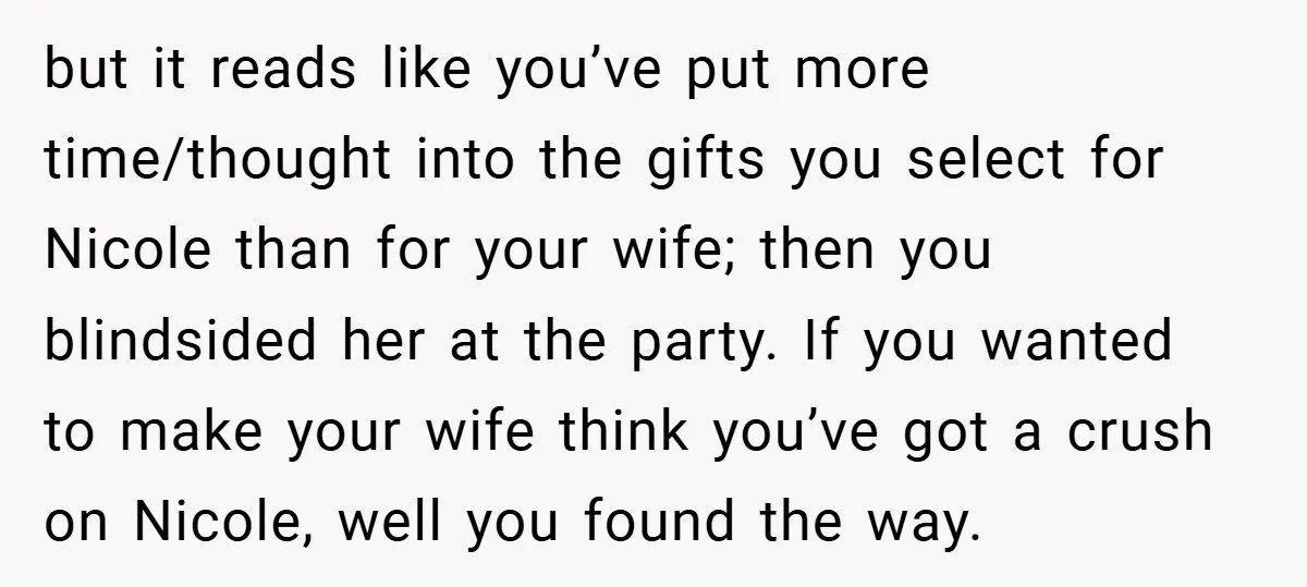 but it reads like you’ve put more time/thought into the gifts you select for Nicole than for your wife; then you blindsided her at the party. If you wanted to...