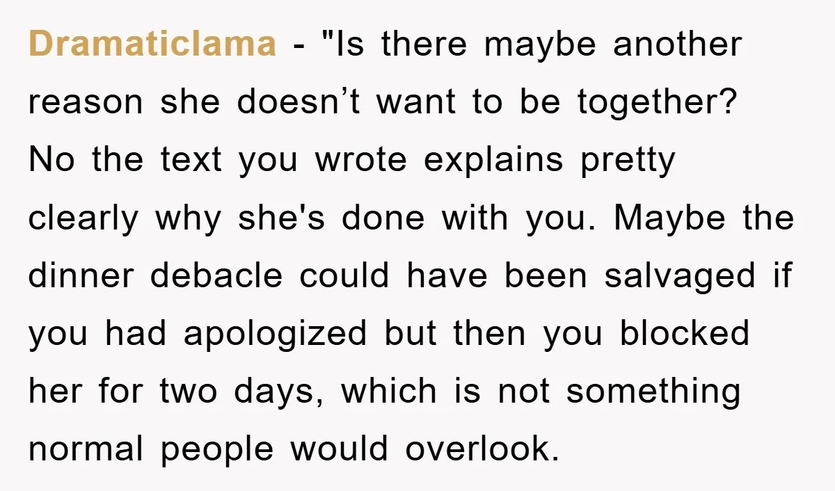 Dramaticlama - "Is there maybe another reason she doesn’t want to be together? No the text you wrote explains pretty clearly why she's done with you. Maybe the dinner debacle...