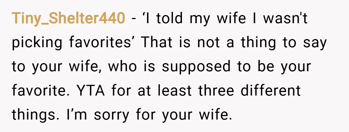 Tiny_Shelter440 − ‘I told my wife I wasn't picking favorites’ That is not a thing to say to your wife, who is supposed to be your favorite. YTA for at...