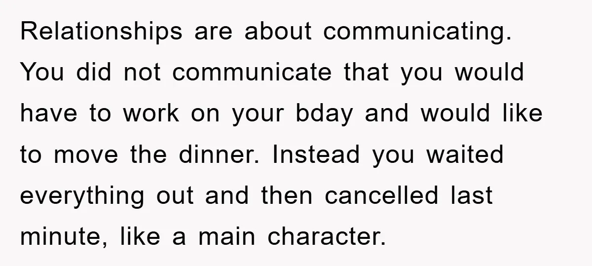Relationships are about communicating. You did not communicate that you would have to work on your bday and would like to move the dinner. Instead you waited everything out and...