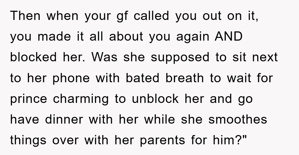Then when your gf called you out on it, you made it all about you again AND blocked her. Was she supposed to sit next to her phone with bated...