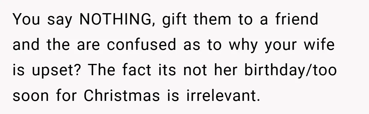 You say NOTHING, gift them to a friend and the are confused as to why your wife is upset? The fact its not her birthday/too soon for Christmas is irrelevant.