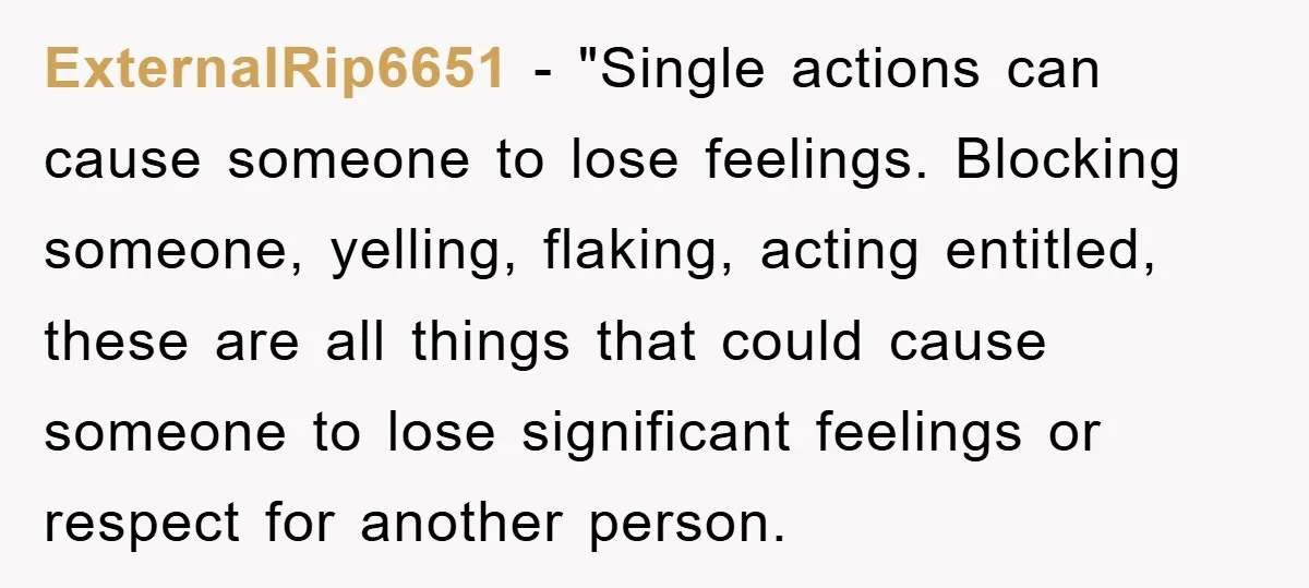 ExternalRip6651 - "Single actions can cause someone to lose feelings. Blocking someone, yelling, flaking, acting entitled, these are all things that could cause someone to lose significant feelings or respect...