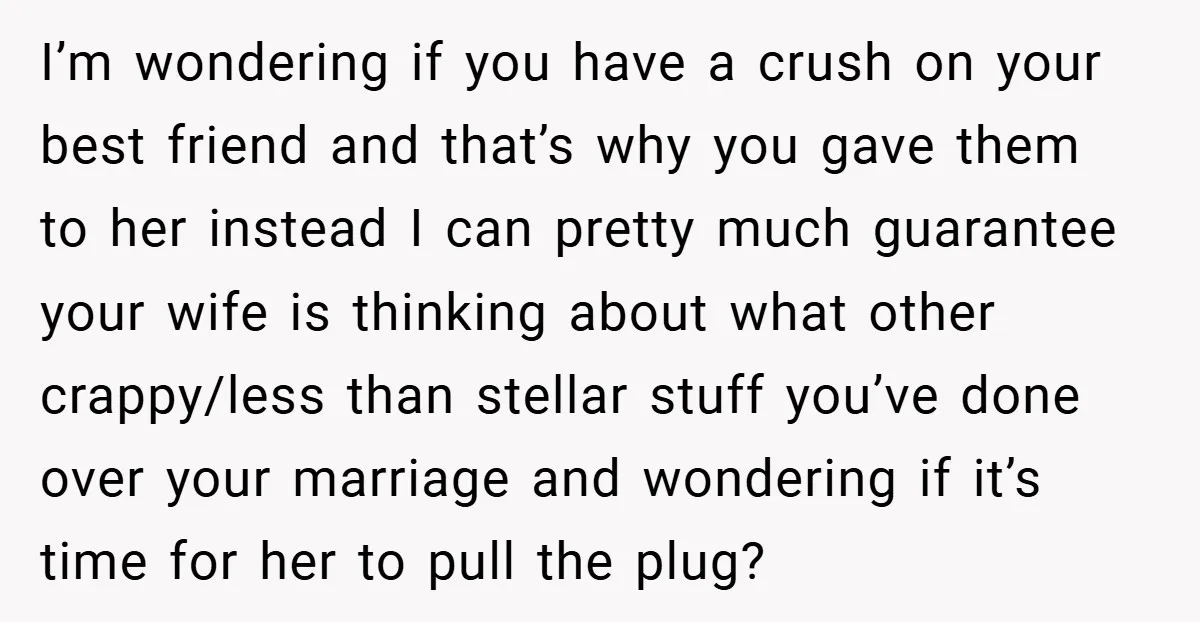 I’m wondering if you have a crush on your best friend and that’s why you gave them to her instead I can pretty much guarantee your wife is thinking about...