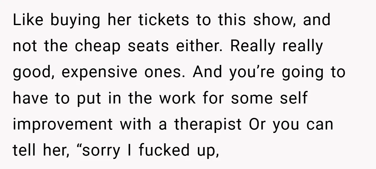 Like buying her tickets to this show, and not the cheap seats either. Really really good, expensive ones. And you’re going to have to put in the work for some...