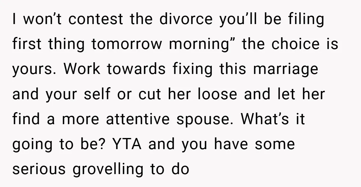 I won’t contest the divorce you’ll be filing first thing tomorrow morning” the choice is yours. Work towards fixing this marriage and your self or cut her loose and let...
