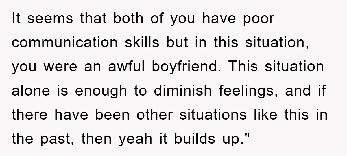 It seems that both of you have poor communication skills but in this situation, you were an awful boyfriend. This situation alone is enough to diminish feelings, and if there...