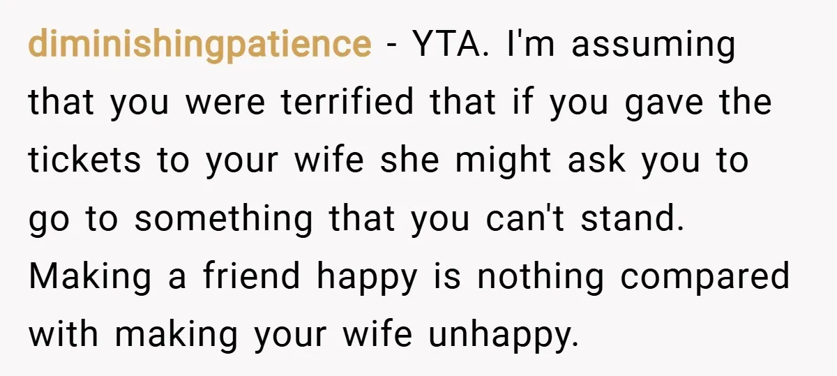 diminishingpatience − YTA. I'm assuming that you were terrified that if you gave the tickets to your wife she might ask you to go to something that you can't stand....
