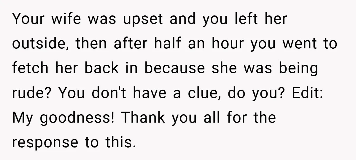 Your wife was upset and you left her outside, then after half an hour you went to fetch her back in because she was being rude? You don't have a...