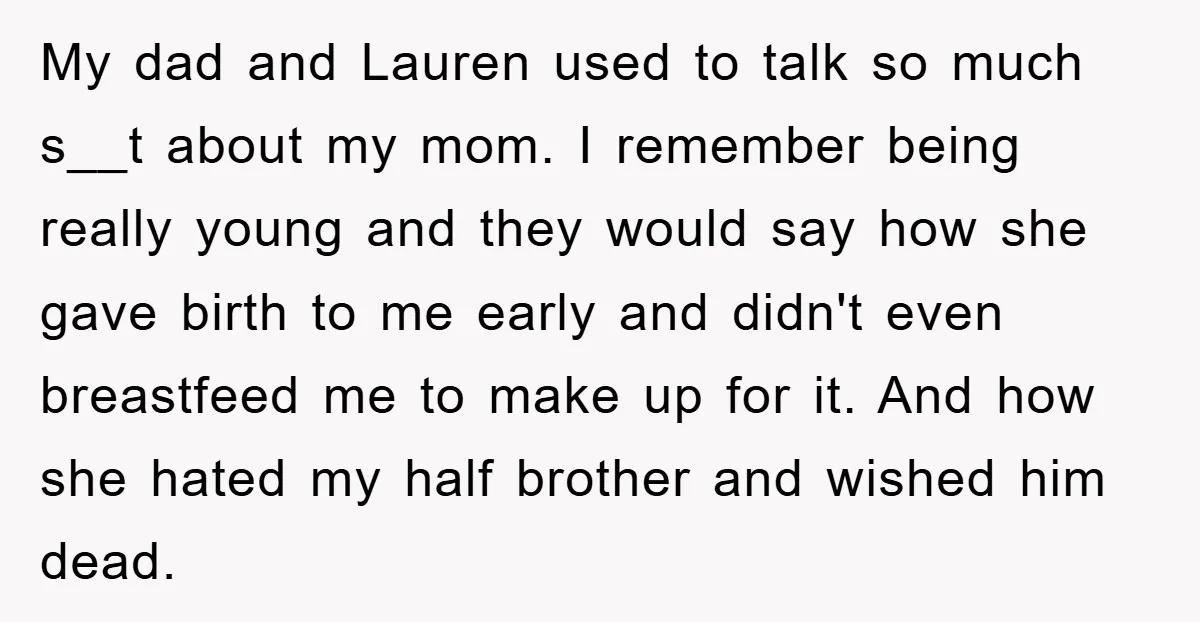 My dad and Lauren used to talk so much s__t about my mom. I remember being really young and they would say how she gave birth to me early and...