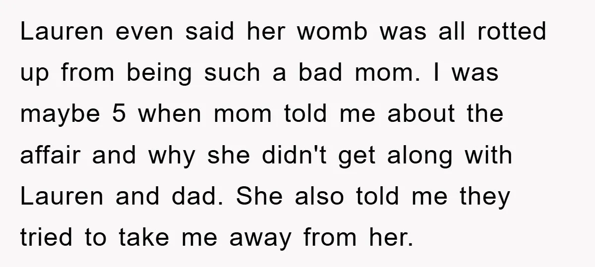 Lauren even said her womb was all rotted up from being such a bad mom. I was maybe 5 when mom told me about the affair and why she didn't...