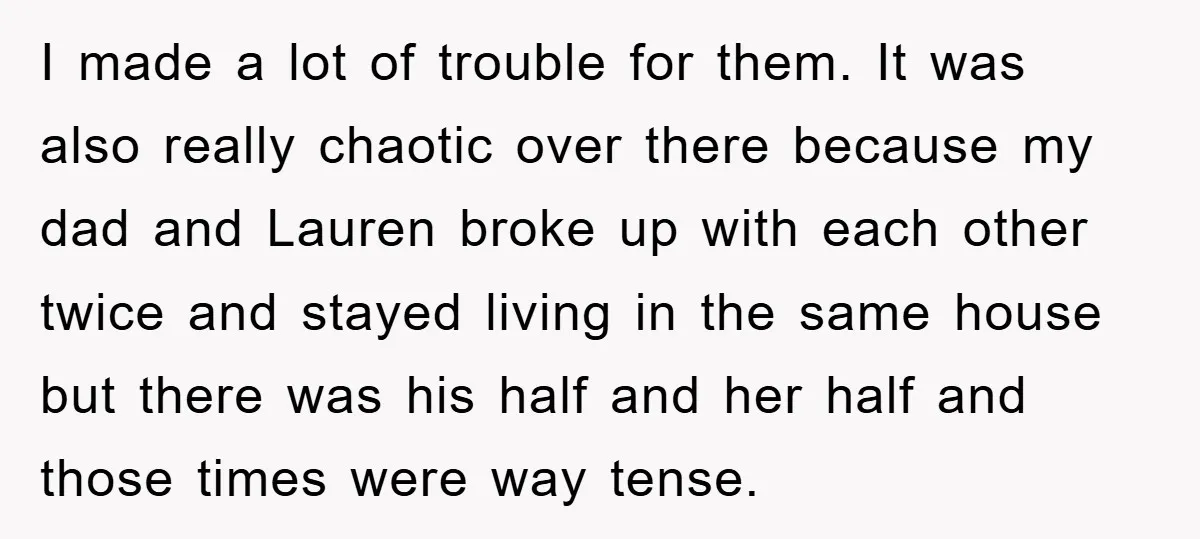 I made a lot of trouble for them. It was also really chaotic over there because my dad and Lauren broke up with each other twice and stayed living in...