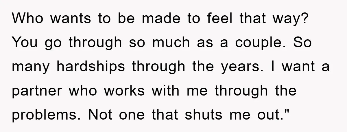 Who wants to be made to feel that way? You go through so much as a couple. So many hardships through the years. I want a partner who works with...