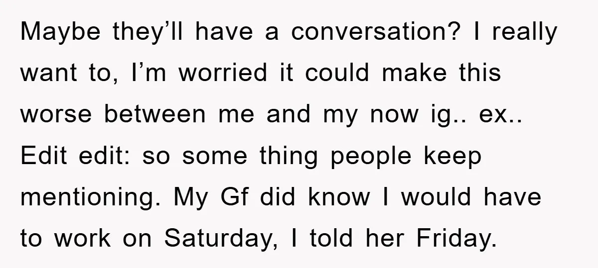 Maybe they’ll have a conversation? I really want to, I’m worried it could make this worse between me and my now ig.. ex.. Edit edit: so some thing people keep...