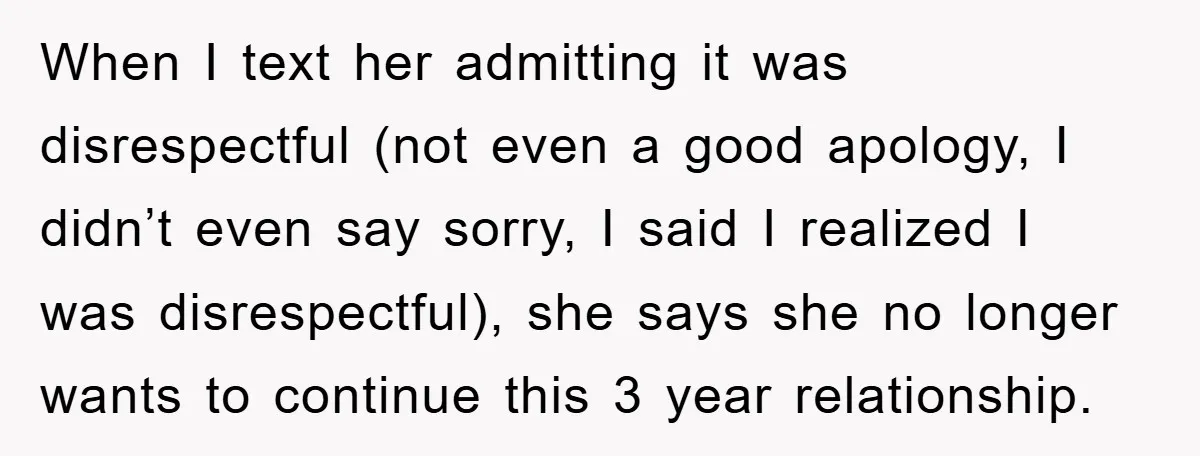 When I text her admitting it was disrespectful (not even a good apology, I didn’t even say sorry, I said I realized I was disrespectful), she says she no longer...
