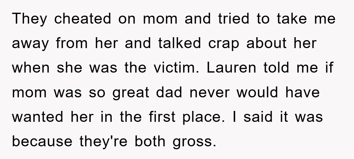 They cheated on mom and tried to take me away from her and talked crap about her when she was the victim. Lauren told me if mom was so great...