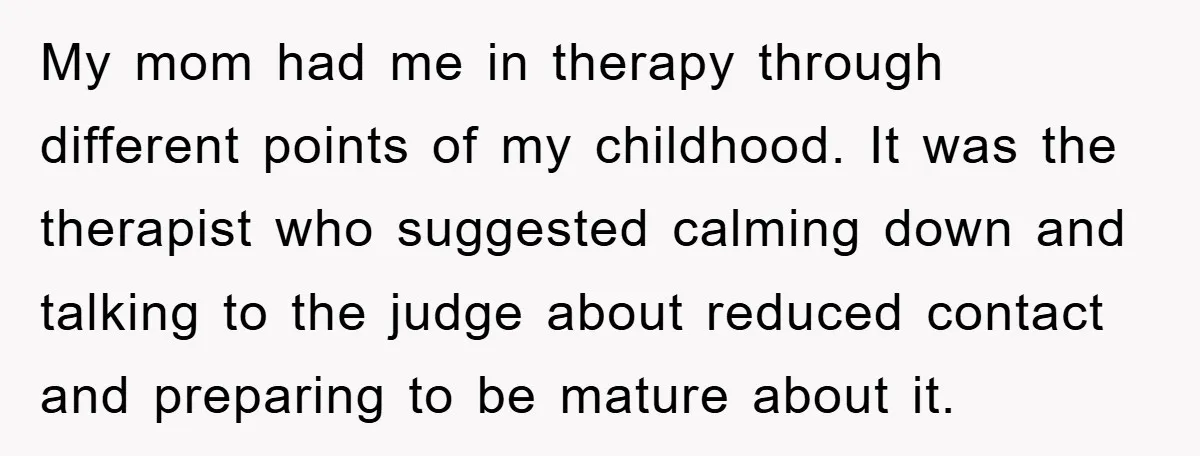 My mom had me in therapy through different points of my childhood. It was the therapist who suggested calming down and talking to the judge about reduced contact and preparing...